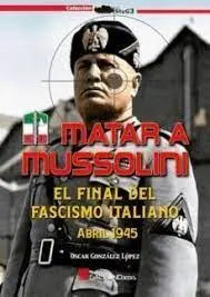 Matar a Mussolini. El Final del Fascismo Italiano. Abril 1945